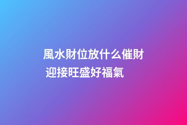 風水財位放什么催財 迎接旺盛好福氣